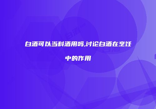 白酒可以当料酒用吗,讨论白酒在烹饪中的作用
