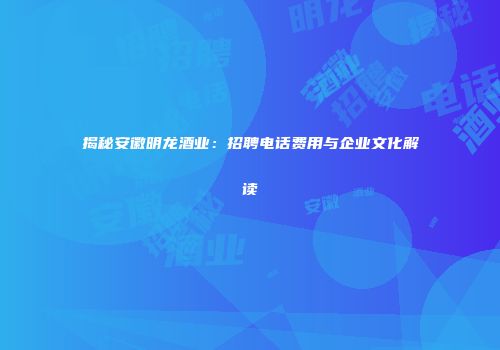揭秘安徽明龙酒业：招聘电话费用与企业文化解读