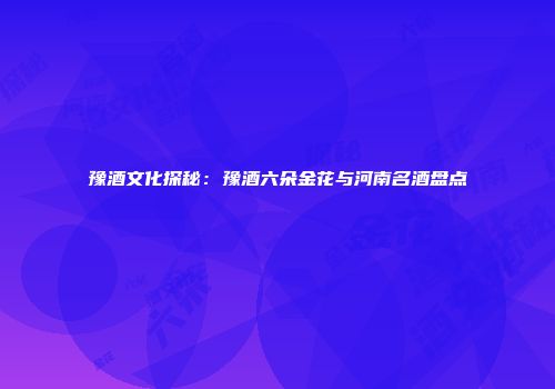 豫酒文化探秘：豫酒六朵金花与河南名酒盘点