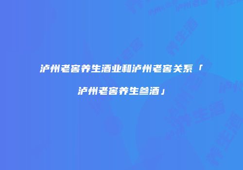 泸州老窖养生酒业和泸州老窖关系「泸州老窖养生参酒」