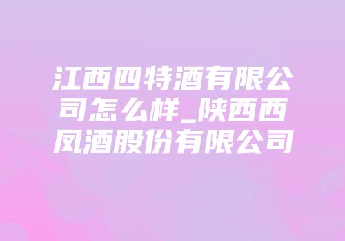 江西四特酒有限公司怎么样_陕西西凤酒股份有限公司