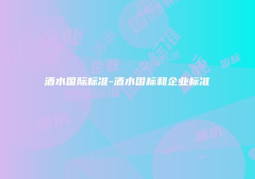 酒水国际标准-酒水国标和企业标准