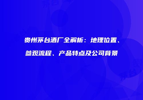 贵州茅台酒厂全解析：地理位置、参观流程、产品特点及公司背景