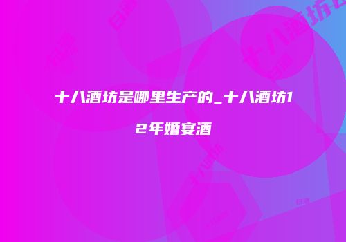 十八酒坊是哪里生产的_十八酒坊12年婚宴酒