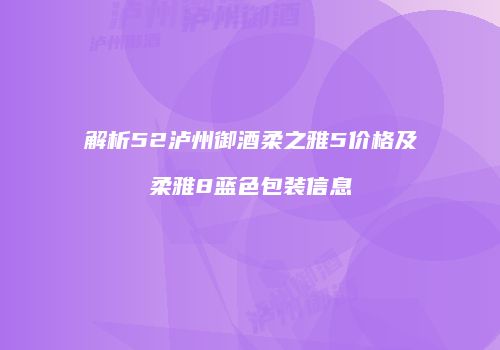 解析52泸州御酒柔之雅5价格及柔雅8蓝色包装信息