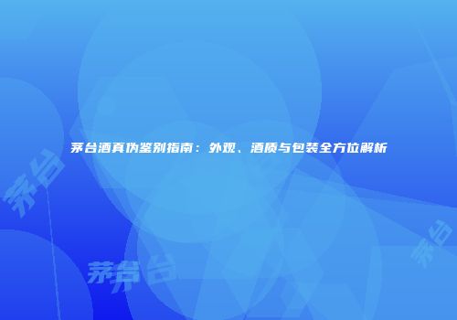 茅台酒真伪鉴别指南：外观、酒质与包装全方位解析