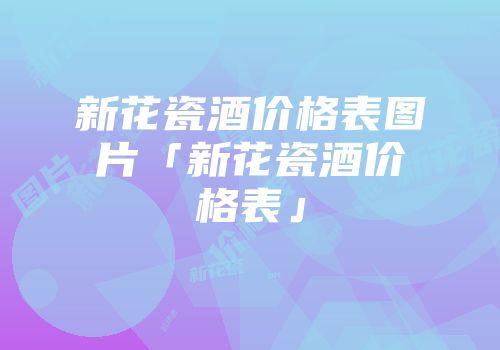 新花瓷酒价格表图片「新花瓷酒价格表」