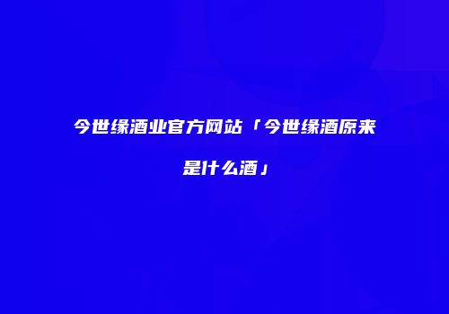 今世缘酒业官方网站「今世缘酒原来是什么酒」