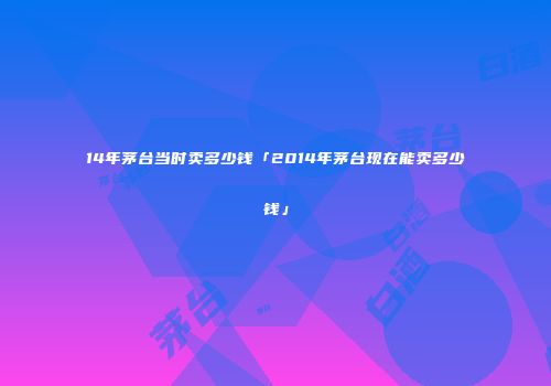 14年茅台当时卖多少钱「2014年茅台现在能卖多少钱」