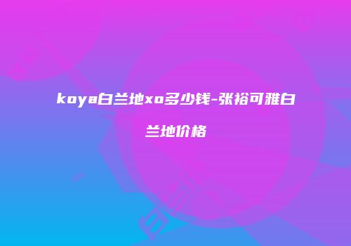 koya白兰地xo多少钱-张裕可雅白兰地价格