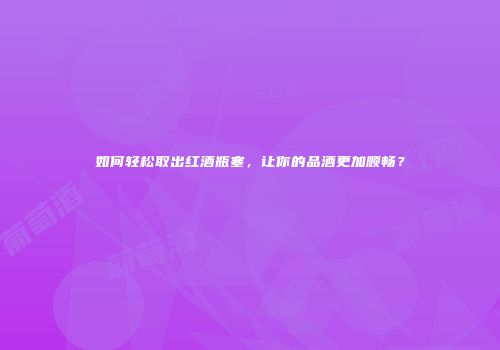 如何轻松取出红酒瓶塞，让你的品酒更加顺畅？