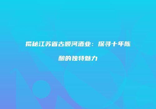 揭秘江苏省古顺河酒业：探寻十年陈酿的独特魅力