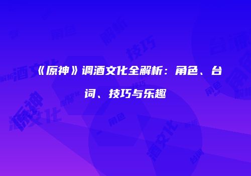 《原神》调酒文化全解析：角色、台词、技巧与乐趣