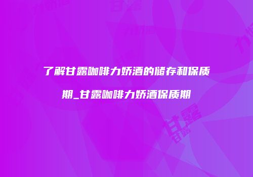 了解甘露咖啡力娇酒的储存和保质期_甘露咖啡力娇酒保质期