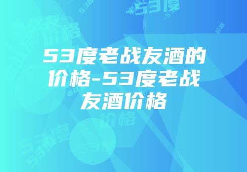 53度老战友酒的价格-53度老战友酒价格