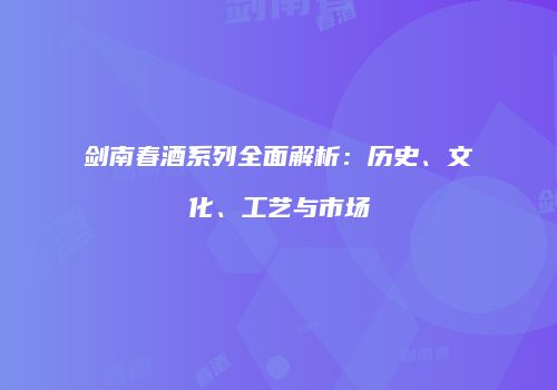 剑南春酒系列全面解析：历史、文化、工艺与市场