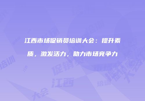 江西市场促销员培训大会：提升素质，激发活力，助力市场竞争力