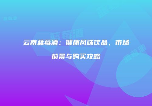 云南蓝莓酒：健康风味饮品，市场前景与购买攻略