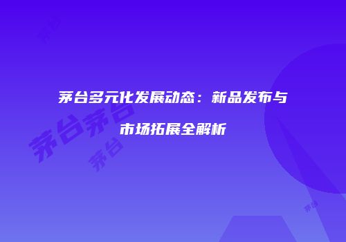 茅台多元化发展动态：新品发布与市场拓展全解析