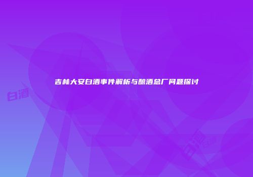 吉林大安白酒事件解析与酿酒总厂问题探讨