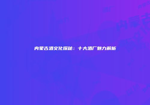 内蒙古酒文化探秘：十大酒厂魅力解析