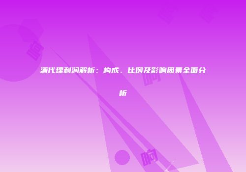 酒代理利润解析：构成、比例及影响因素全面分析