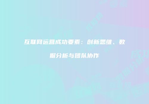 互联网运营成功要素：创新思维、数据分析与团队协作