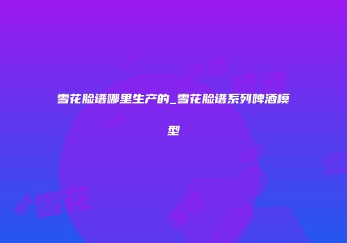 雪花脸谱哪里生产的_雪花脸谱系列啤酒模型