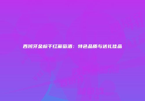 西班牙金标干红葡萄酒：特色品质与送礼佳品