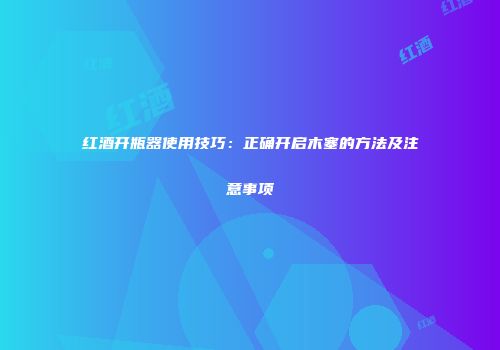 红酒开瓶器使用技巧：正确开启木塞的方法及注意事项