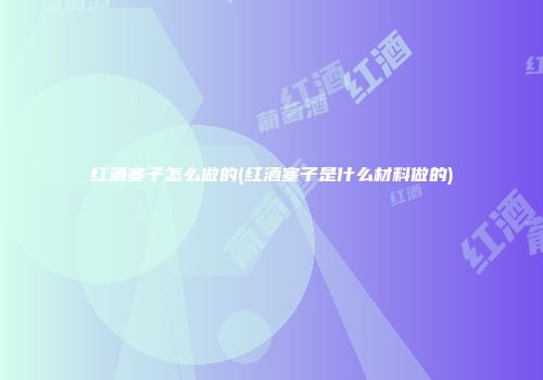 红酒塞子怎么做的(红酒塞子是什么材料做的)
