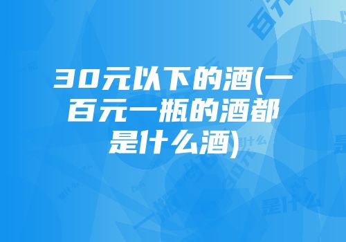 30元以下的酒(一百元一瓶的酒都是什么酒)