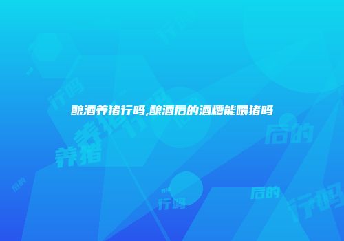酿酒养猪行吗,酿酒后的酒糟能喂猪吗