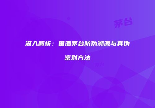 深入解析：国酒茅台防伪溯源与真伪鉴别方法