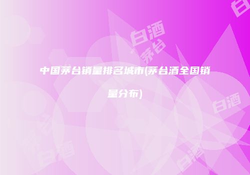 中国茅台销量排名城市(茅台酒全国销量分布)