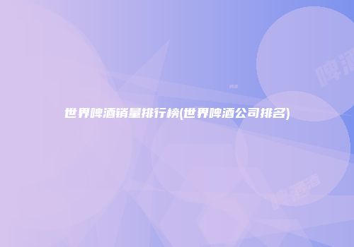 世界啤酒销量排行榜(世界啤酒公司排名)