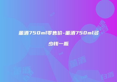 董酒750ml零售价-董酒750ml多少钱一瓶