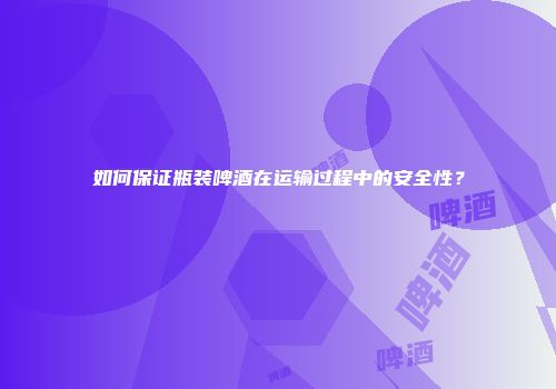 如何保证瓶装啤酒在运输过程中的安全性？