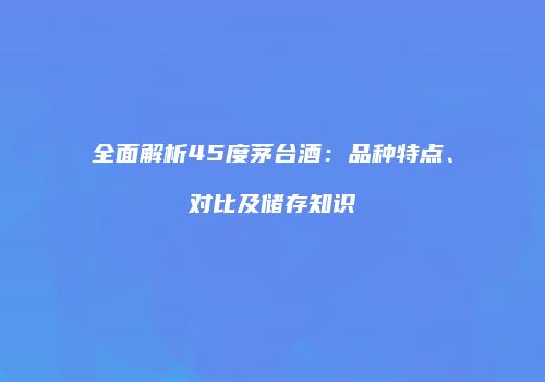 全面解析45度茅台酒：品种特点、对比及储存知识
