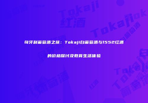 匈牙利葡萄酒之旅：Tokaji白葡萄酒与1552红酒的价格探讨及教育生活体验