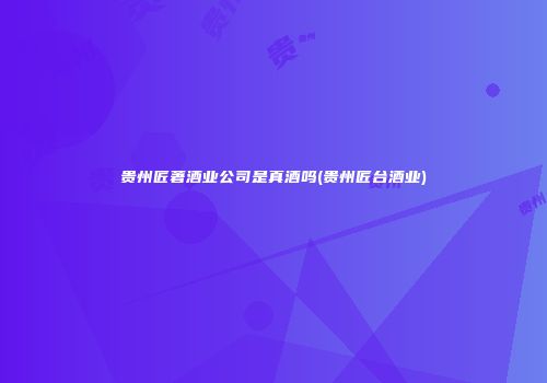 贵州匠著酒业公司是真酒吗(贵州匠台酒业)