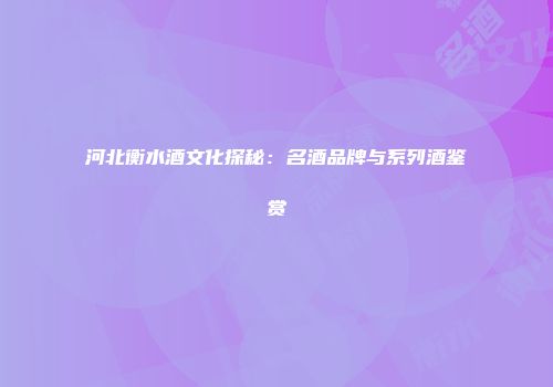 河北衡水酒文化探秘：名酒品牌与系列酒鉴赏