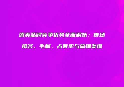 酒类品牌竞争优势全面解析：市场排名、毛利、占有率与营销渠道