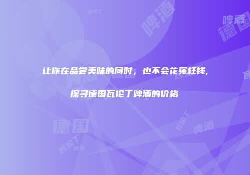 让你在品尝美味的同时，也不会花冤枉钱,探寻德国瓦伦丁啤酒的价格