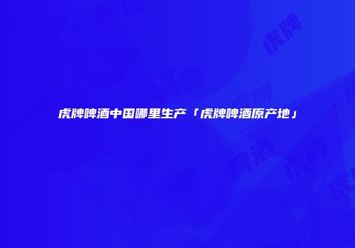 虎牌啤酒中国哪里生产「虎牌啤酒原产地」
