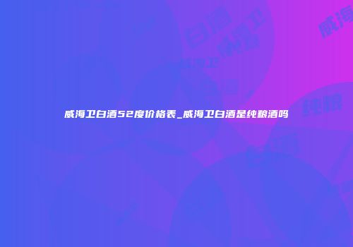 威海卫白酒52度价格表_威海卫白酒是纯粮酒吗