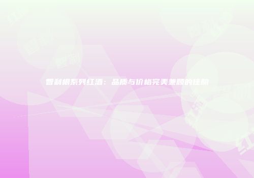 智利根系列红酒：品质与价格完美兼顾的佳酿