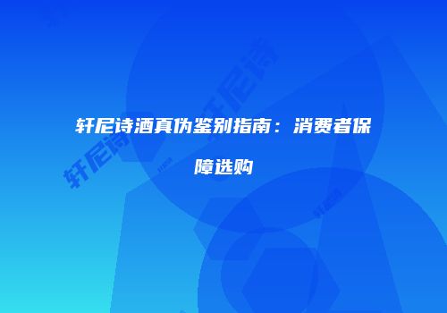 轩尼诗酒真伪鉴别指南：消费者保障选购