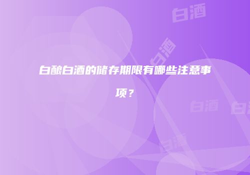白酿白酒的储存期限有哪些注意事项？