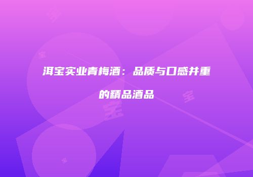 洱宝实业青梅酒：品质与口感并重的精品酒品